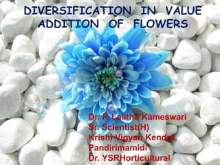 DIVERSIFICATION IN VALUE
ADDITION OF FLOWERS
Dr. P. Lalitha Kameswari
Sr. Scientist(H)
Krishi Vigyan Kendra,
Pandirimamidi
Dr. YSRHorticultural
 