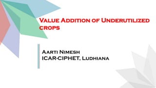 Value Addition of Underutilized
crops
Aarti Nimesh
ICAR-CIPHET, Ludhiana
 