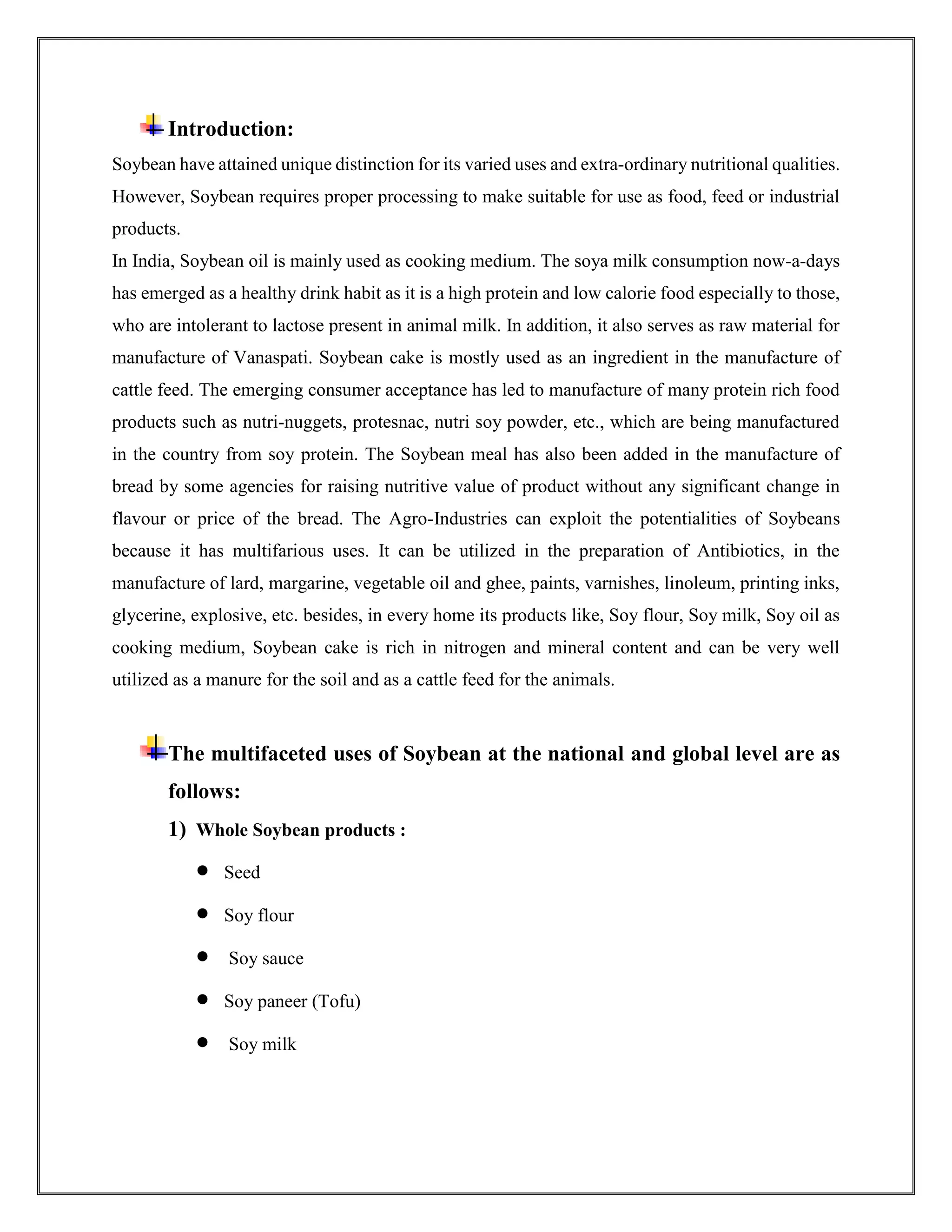 Introduction:
Soybean have attained unique distinction for its varied uses and extra-ordinary nutritional qualities.
However, Soybean requires proper processing to make suitable for use as food, feed or industrial
products.
In India, Soybean oil is mainly used as cooking medium. The soya milk consumption now-a-days
has emerged as a healthy drink habit as it is a high protein and low calorie food especially to those,
who are intolerant to lactose present in animal milk. In addition, it also serves as raw material for
manufacture of Vanaspati. Soybean cake is mostly used as an ingredient in the manufacture of
cattle feed. The emerging consumer acceptance has led to manufacture of many protein rich food
products such as nutri-nuggets, protesnac, nutri soy powder, etc., which are being manufactured
in the country from soy protein. The Soybean meal has also been added in the manufacture of
bread by some agencies for raising nutritive value of product without any significant change in
flavour or price of the bread. The Agro-Industries can exploit the potentialities of Soybeans
because it has multifarious uses. It can be utilized in the preparation of Antibiotics, in the
manufacture of lard, margarine, vegetable oil and ghee, paints, varnishes, linoleum, printing inks,
glycerine, explosive, etc. besides, in every home its products like, Soy flour, Soy milk, Soy oil as
cooking medium, Soybean cake is rich in nitrogen and mineral content and can be very well
utilized as a manure for the soil and as a cattle feed for the animals.
The multifaceted uses of Soybean at the national and global level are as
follows:
1) Whole Soybean products :
 Seed
 Soy flour
 Soy sauce
 Soy paneer (Tofu)
 Soy milk
 