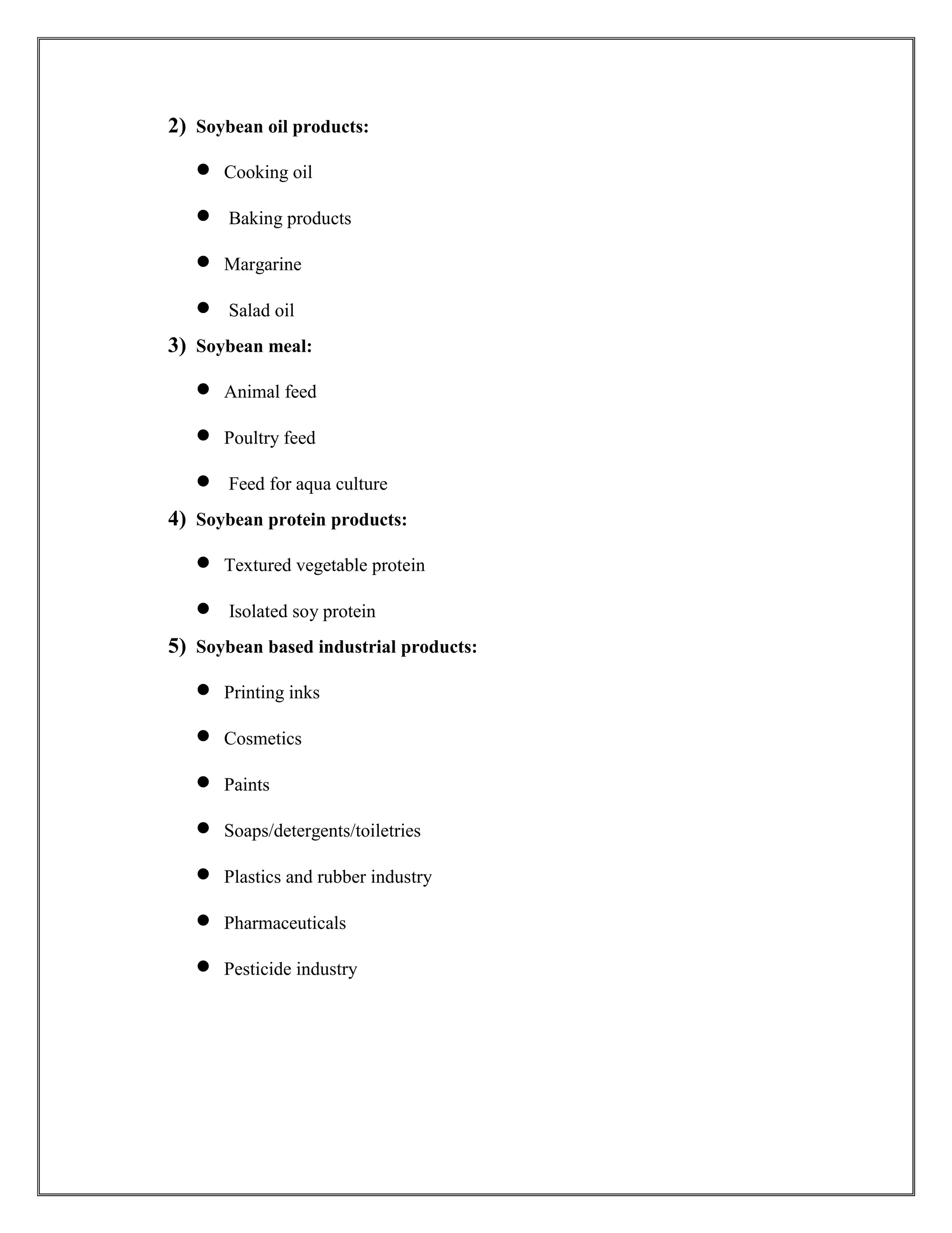 2) Soybean oil products:
 Cooking oil
 Baking products
 Margarine
 Salad oil
3) Soybean meal:
 Animal feed
 Poultry feed
 Feed for aqua culture
4) Soybean protein products:
 Textured vegetable protein
 Isolated soy protein
5) Soybean based industrial products:
 Printing inks
 Cosmetics
 Paints
 Soaps/detergents/toiletries
 Plastics and rubber industry
 Pharmaceuticals
 Pesticide industry
 