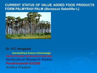 CURRENT STATUS OF VALUE ADDED FOOD PRODUCTS
FORM PALMYRAH PALM (Borassus flabellifer L)
Er. P.C.Vengaiah
Scientist(Food Science &Technology)
Andhra Pradesh Horticultural University
Horticultural Research Station
Pandirimamidi-533288
Andhra Pradesh
 
