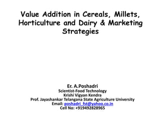 Value Addition in Cereals, Millets,
Horticulture and Dairy & Marketing
Strategies
Er. A.Poshadri
Scientist-Food Technology
Krishi Vigyan Kendra
Prof. Jayashankar Telangana State Agriculture University
Email: poshadri_fst@yahoo.co.in
Cell No: +919492828965
 