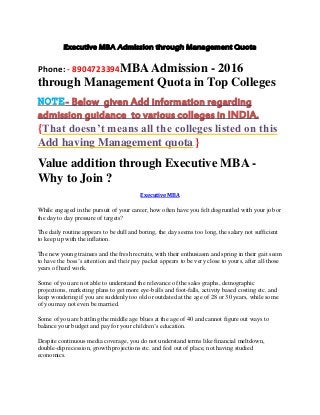Executive MBA Admission through Management Quota
Phone: - 8904723394MBAAdmission - 2016
through Management Quota in Top Colleges
NOTE- Below given Add information regarding
admission guidance to various colleges in INDIA.
{That doesn’t means all the colleges listed on this
Add having Management quota.}
Value addition through Executive MBA -
Why to Join ?
Executive MBA
While engaged in the pursuit of your career, how often have you felt disgruntled with your job or
the day to day pressure of targets?
The daily routine appears to be dull and boring, the day seems too long, the salary not sufficient
to keep up with the inflation.
The new young trainees and the fresh recruits, with their enthusiasm and spring in their gait seem
to have the boss’s attention and their pay packet appears to be very close to yours, after all those
years of hard work.
Some of you are not able to understand the relevance of the sales graphs, demographic
projections, marketing plans to get more eye-balls and foot-falls, activity based costing etc. and
keep wondering if you are suddenly too old or outdated at the age of 28 or 30 years, while some
of you may not even be married.
Some of you are battling the middle age blues at the age of 40 and cannot figure out ways to
balance your budget and pay for your children’s education.
Despite continuous media coverage, you do not understand terms like financial meltdown,
double-dip recession, growth projections etc. and feel out of place, not having studied
economics.
 