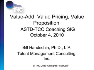 © TMC 2010 All Rights Reserved 1
Value-Add, Value Pricing, Value
Proposition
ASTD-TCC Coaching SIG
October 4, 2010
Bill Handschin, Ph.D., L.P.
Talent Management Consulting,
Inc.
 