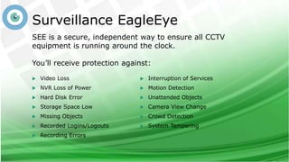Surveillance EagleEye
SEE is a secure, independent way to ensure all CCTV
equipment is running around the clock.
You’ll receive protection against:
 Video Loss
 NVR Loss of Power
 Hard Disk Error
 Storage Space Low
 Missing Objects
 Recorded Logins/Logouts
 Recording Errors
 Interruption of Services
 Motion Detection
 Unattended Objects
 Camera View Change
 Crowd Detection
 System Tampering
 