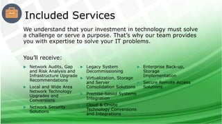 We understand that your investment in technology must solve
a challenge or serve a purpose. That’s why our team provides
you with expertise to solve your IT problems.
You’ll receive:
 Network Audits, Gap
and Risk Analysis and
Infrastructure Upgrade
Recommendations
 Local and Wide Area
Network Technology
Upgrades and
Conversions
 Network Security
Solutions
 Legacy System
Decommissioning
 Virtualization, Storage
and Server
Consolidation Solutions
 Premise-based Systems
Integration
 Cloud & Onsite
Technology Conversions
and Integrations
 Enterprise Back-up,
Storage
Implementation
 Secure Remote Access
Solutions
Included Services
 