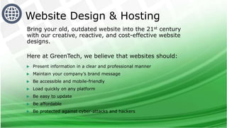 Bring your old, outdated website into the 21st century
with our creative, reactive, and cost-effective website
designs.
Here at GreenTech, we believe that websites should:
 Present information in a clear and professional manner
 Maintain your company’s brand message
 Be accessible and mobile-friendly
 Load quickly on any platform
 Be easy to update
 Be affordable
 Be protected against cyber-attacks and hackers
Website Design & Hosting
 