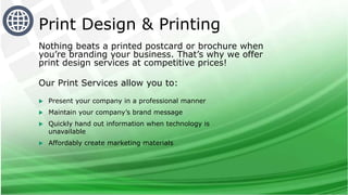 Nothing beats a printed postcard or brochure when
you’re branding your business. That’s why we offer
print design services at competitive prices!
Our Print Services allow you to:
 Present your company in a professional manner
 Maintain your company’s brand message
 Quickly hand out information when technology is
unavailable
 Affordably create marketing materials
Print Design & Printing
 