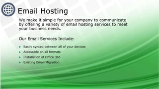 We make it simple for your company to communicate
by offering a variety of email hosting services to meet
your business needs.
Our Email Services Include:
 Easily synced between all of your devices
 Accessible on all formats
 Installation of Office 365
 Existing Email Migration
Email Hosting
 