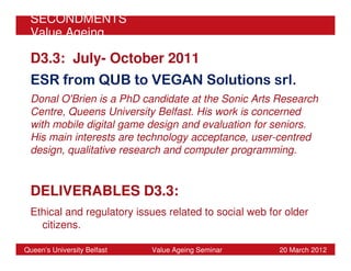 SECONDMENTS
 Value Ageing

 D3.3: July- October 2011
 ESR from QUB to VEGAN Solutions srl.
 Donal O'Brien is a PhD candidate at the Sonic Arts Research
 Centre, Queens University Belfast. His work is concerned
 with mobile digital game design and evaluation for seniors.
 His main interests are technology acceptance, user-centred
 design, qualitative research and computer programming.


 DELIVERABLES D3.3:
 Ethical and regulatory issues related to social web for older
   citizens.

Queen’s University Belfast   Value Ageing Seminar      20 March 2012
 
