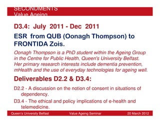 SECONDMENTS
 Value Ageing

 D3.4: July 2011 - Dec 2011
 ESR from QUB (Oonagh Thompson) to
 FRONTIDA Zois.
 Oonagh Thompson is a PhD student within the Ageing Group
 in the Centre for Public Health, Queen's University Belfast.
 Her primary research interests include dementia prevention,
 mHealth and the use of everyday technologies for ageing well.
 Deliverables D2.2 & D3.4:
 D2.2 - A discussion on the notion of consent in situations of
    dependency.
 D3.4 - The ethical and policy implications of e-health and
    telemedicine.
Queen’s University Belfast   Value Ageing Seminar      20 March 2012
 