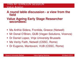 THIS AFTERNOON SESSION
 Value Ageing
 A round table discussion - a view from the
  field
 Value Ageing Early Stage Researcher
  secondees:

     Ms Anthie Sidera, Frontida, Greece (Netwell)
     Mr Donal O’Brien, QUB (Vegan Solutions, Vicenza)
     Dr Daniel Lopez, Vrije University Brussels
     Ms Verity Faith, Netwell (CSSC, Rome)
     Dr Eugenio, Mantovani, VUB (CSSC, Rome)


Queen’s University Belfast   Value Ageing Seminar   20 March 2012
 