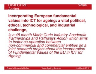 OBJECTIVE                                           Value
 Ageing

 Incorporating European fundamental
 values into ICT for ageing: a vital political,
 ethical, technological, and industrial
 challenge,
 is a 48 month Marie Curie Industry‐Academia
 Partnerships and Pathways Action which aims
 to foster co‐operation between
 non‐commercial and commercial entities on a
 joint research project about the incorporation
 of Fundamental Values of the EU in ICT for
 Ageing.


Queen’s University Belfast   Value Ageing Seminar   20 March 2012
 