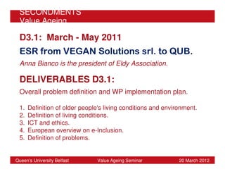 SECONDMENTS
 Value Ageing

 D3.1: March - May 2011
 ESR from VEGAN Solutions srl. to QUB.
 Anna Bianco is the president of Eldy Association.

 DELIVERABLES D3.1:
 Overall problem definition and WP implementation plan.

 1.   Definition of older people's living conditions and environment.
 2.   Definition of living conditions.
 3.   ICT and ethics.
 4.   European overview on e-Inclusion.
 5.   Definition of problems.


Queen’s University Belfast     Value Ageing Seminar           20 March 2012
 