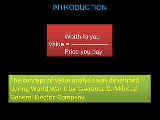 INTRODUCTION



                 Worth to you
            Value = ------------------
                 Price you pay



The concept of value analysis was developed
during World War II by Lawrence D. Miles of
General Electric Company.
 