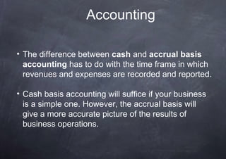 Accounting

• The difference between cash and accrual basis
  accounting has to do with the time frame in which
  revenues and expenses are recorded and reported.

• Cash basis accounting will suffice if your business
  is a simple one. However, the accrual basis will
  give a more accurate picture of the results of
  business operations.
 