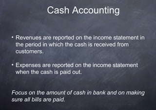 Cash Accounting

• Revenues are reported on the income statement in
  the period in which the cash is received from
  customers.

• Expenses are reported on the income statement
  when the cash is paid out.


Focus on the amount of cash in bank and on making
sure all bills are paid.
 