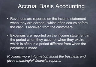 Accrual Basis Accounting
• Revenues are reported on the income statement
  when they are earned - which often occurs before
  the cash is received from the customers.

• Expenses are reported on the income statement in
  the period when they occur or when they expire -
  which is often in a period different from when the
  payment is made.

Provides more information about the business and
gives meaningfull financial reports.
 