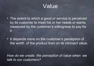 Value
• The extent to which a good or service is perceived
  by its customer to meet his or her needs or wants,
  measured by the customer’s willingness to pay for
  it

• It depends more on the customer’s perception of
  the worth of the product than on its intrinsict value.


How do we create the perception of value when we
talk to our customers?
 