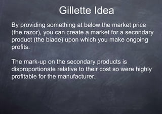 Gillette Idea
By providing something at below the market price
(the razor), you can create a market for a secondary
product (the blade) upon which you make ongoing
profits.

The mark-up on the secondary products is
disproportionate relative to their cost so were highly
profitable for the manufacturer.
 