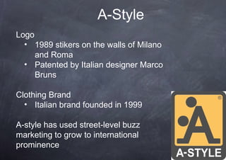A-Style
Logo
  • 1989 stikers on the walls of Milano
     and Roma
  • Patented by Italian designer Marco
     Bruns

Clothing Brand
  • Italian brand founded in 1999

A-style has used street-level buzz
marketing to grow to international
prominence
 