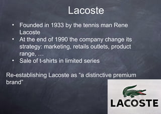 Lacoste
  • Founded in 1933 by the tennis man Rene
    Lacoste
  • At the end of 1990 the company change its
    strategy: marketing, retails outlets, product
    range, …
  • Sale of t-shirts in limited series

Re-establishing Lacoste as “a distinctive premium
brand”
 