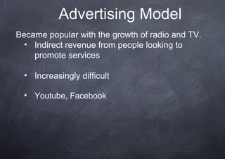 Advertising Model
Became popular with the growth of radio and TV.
  • Indirect revenue from people looking to
    promote services

  • Increasingly difficult

  • Youtube, Facebook
 