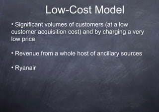 Low-Cost Model
• Significant volumes of customers (at a low
customer acquisition cost) and by charging a very
low price

• Revenue from a whole host of ancillary sources

• Ryanair
 