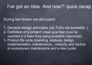 I've got an idea. And now?: quick recap

During last lesson we discussed:

1. General design principles (no ToDo list available..)
2. Definition of a project (clear goal that must be
   reached in a fixed time using available resources)
3. Product life cycle (planning, analysis, design,
   implementation, maintenance... maturity and decline
   or evolutionary maintenance and a new cycle)
 