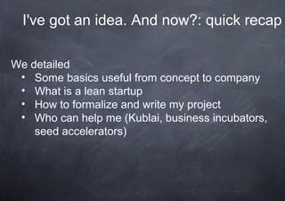 I've got an idea. And now?: quick recap

We detailed
 • Some basics useful from concept to company
 • What is a lean startup
 • How to formalize and write my project
 • Who can help me (Kublai, business incubators,
    seed accelerators)
 