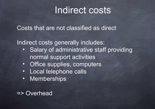 Indirect costs
Costs that are not classified as direct

Indirect costs generally includes:
  • Salary of administrative staff providing
     normal support activities
  • Office supplies, computers
  • Local telephone calls
  • Memberships

=> Overhead
 