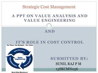 A PPT ON VALUE ANALYSIS AND
VALUE ENGINEERING
AND
IT’S ROLE IN COST CONTROL
SUBMITTED BY:
SUNIL RAJ P M
13SKCMN056
Strategic Cost Management
 