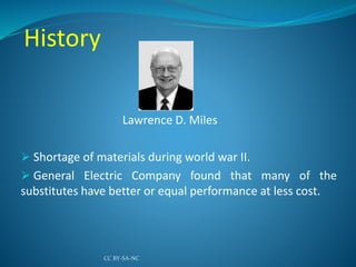 History
Lawrence D. Miles
 Shortage of materials during world war II.
 General Electric Company found that many of the
substitutes have better or equal performance at less cost.
CC BY-SA-NC
 