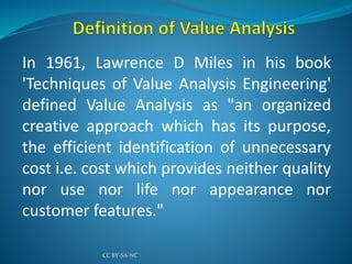 In 1961, Lawrence D Miles in his book
'Techniques of Value Analysis Engineering'
defined Value Analysis as "an organized
creative approach which has its purpose,
the efficient identification of unnecessary
cost i.e. cost which provides neither quality
nor use nor life nor appearance nor
customer features."
CC BY-SA-NC
 