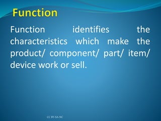 Function identifies the
characteristics which make the
product/ component/ part/ item/
device work or sell.
CC BY-SA-NC
 