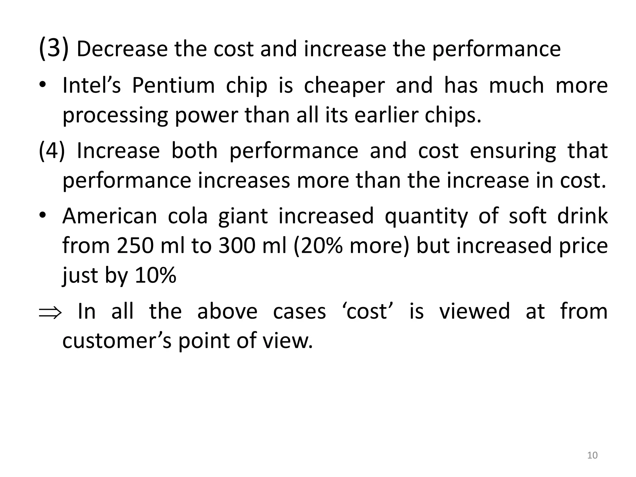 (3) Decrease the cost and increase the performance
• Intel’s Pentium chip is cheaper and has much more
processing power than all its earlier chips.
(4) Increase both performance and cost ensuring that
performance increases more than the increase in cost.
• American cola giant increased quantity of soft drink
from 250 ml to 300 ml (20% more) but increased price
just by 10%
 In all the above cases ‘cost’ is viewed at from
customer’s point of view.
10
 
