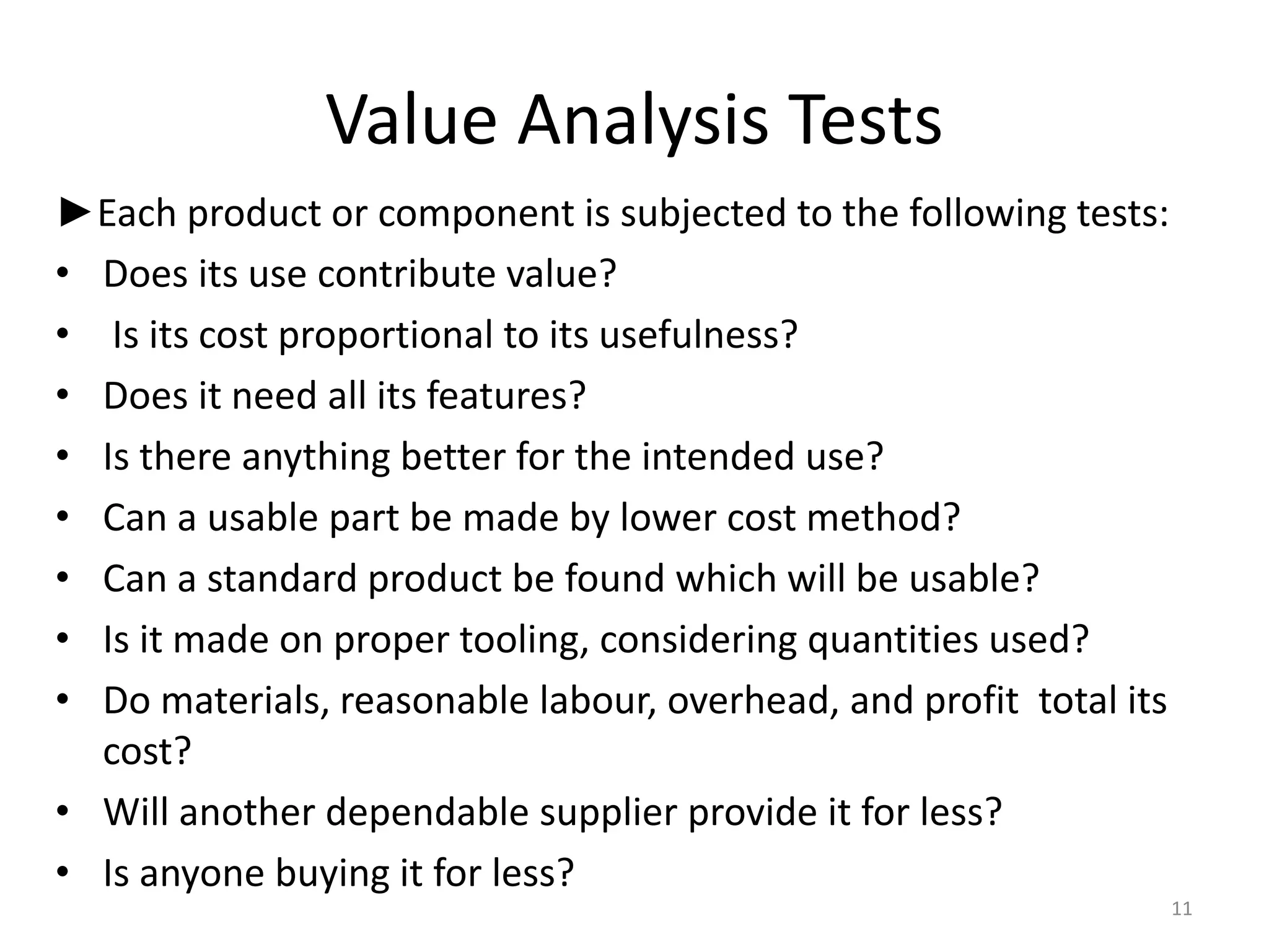 Value Analysis Tests
►Each product or component is subjected to the following tests:
• Does its use contribute value?
• Is its cost proportional to its usefulness?
• Does it need all its features?
• Is there anything better for the intended use?
• Can a usable part be made by lower cost method?
• Can a standard product be found which will be usable?
• Is it made on proper tooling, considering quantities used?
• Do materials, reasonable labour, overhead, and profit total its
cost?
• Will another dependable supplier provide it for less?
• Is anyone buying it for less?
11
 