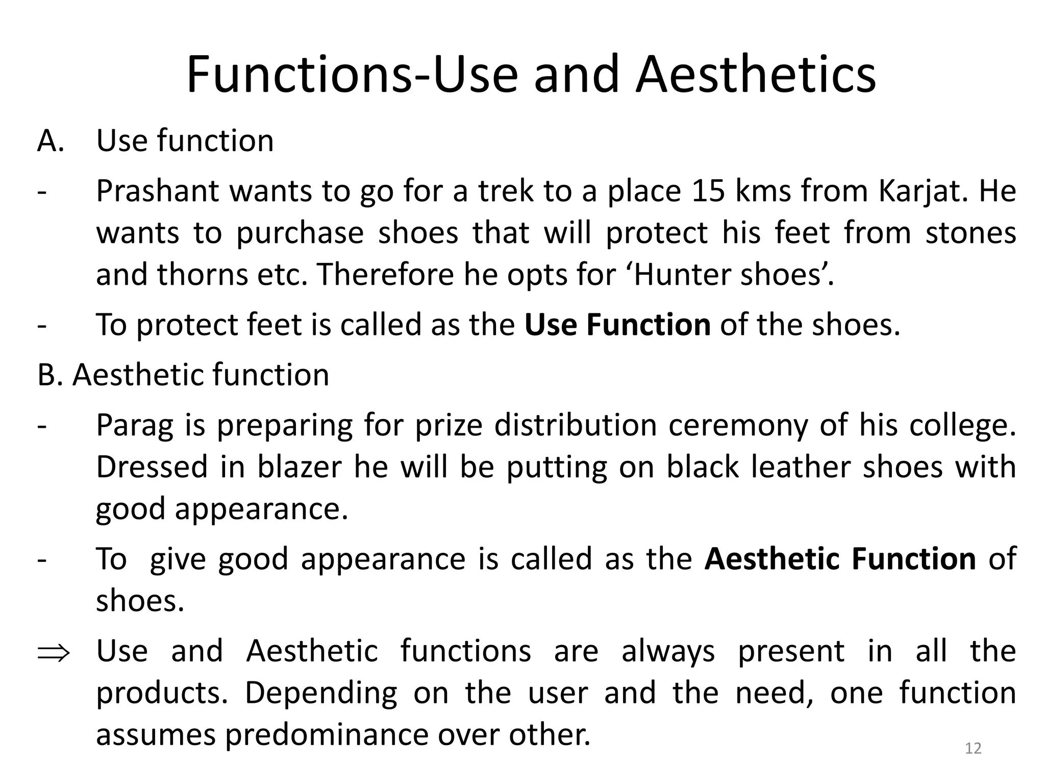 Functions-Use and Aesthetics
A. Use function
- Prashant wants to go for a trek to a place 15 kms from Karjat. He
wants to purchase shoes that will protect his feet from stones
and thorns etc. Therefore he opts for ‘Hunter shoes’.
- To protect feet is called as the Use Function of the shoes.
B. Aesthetic function
- Parag is preparing for prize distribution ceremony of his college.
Dressed in blazer he will be putting on black leather shoes with
good appearance.
- To give good appearance is called as the Aesthetic Function of
shoes.
 Use and Aesthetic functions are always present in all the
products. Depending on the user and the need, one function
assumes predominance over other. 12
 