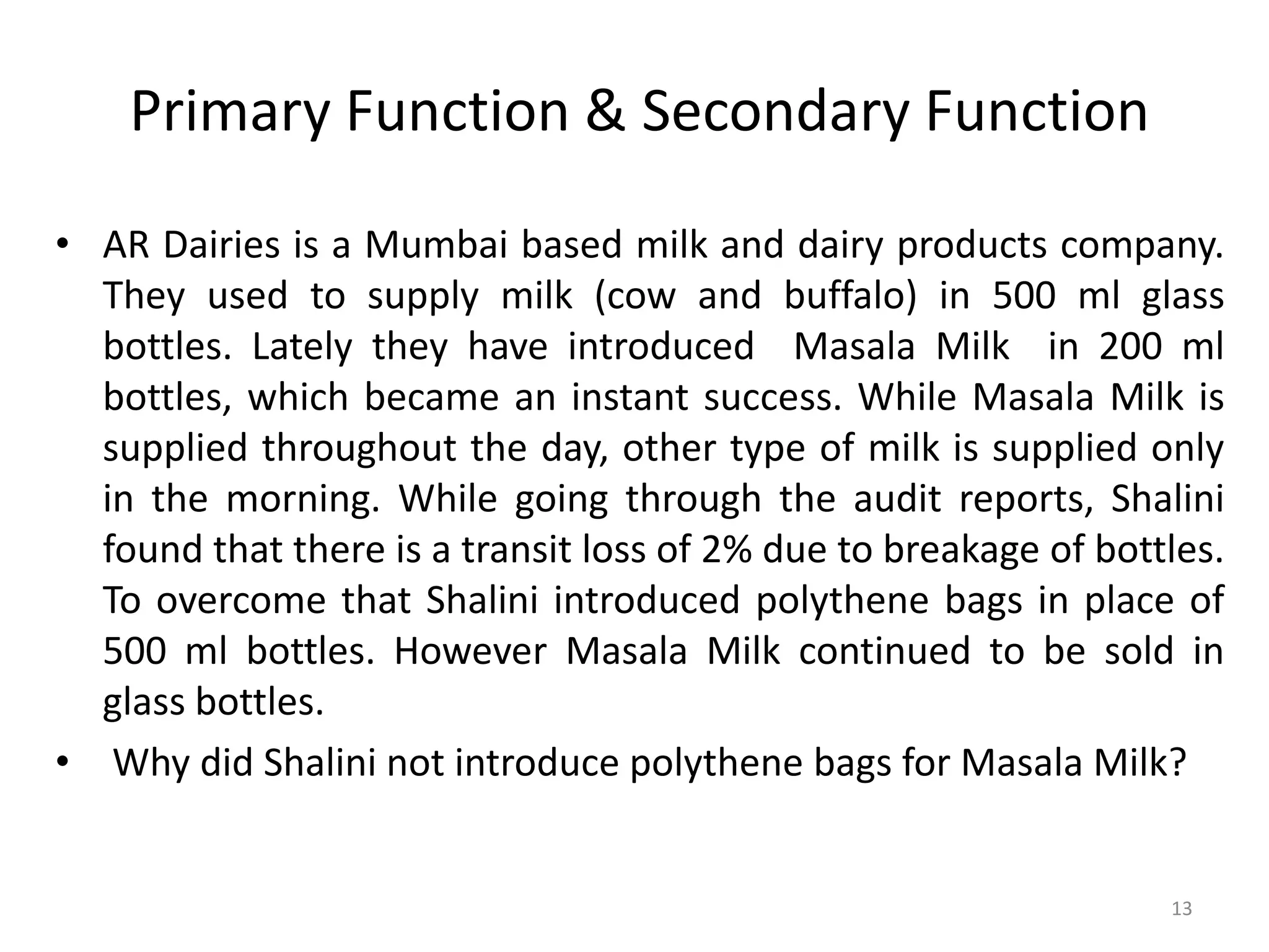 Primary Function & Secondary Function
• AR Dairies is a Mumbai based milk and dairy products company.
They used to supply milk (cow and buffalo) in 500 ml glass
bottles. Lately they have introduced Masala Milk in 200 ml
bottles, which became an instant success. While Masala Milk is
supplied throughout the day, other type of milk is supplied only
in the morning. While going through the audit reports, Shalini
found that there is a transit loss of 2% due to breakage of bottles.
To overcome that Shalini introduced polythene bags in place of
500 ml bottles. However Masala Milk continued to be sold in
glass bottles.
• Why did Shalini not introduce polythene bags for Masala Milk?
13
 