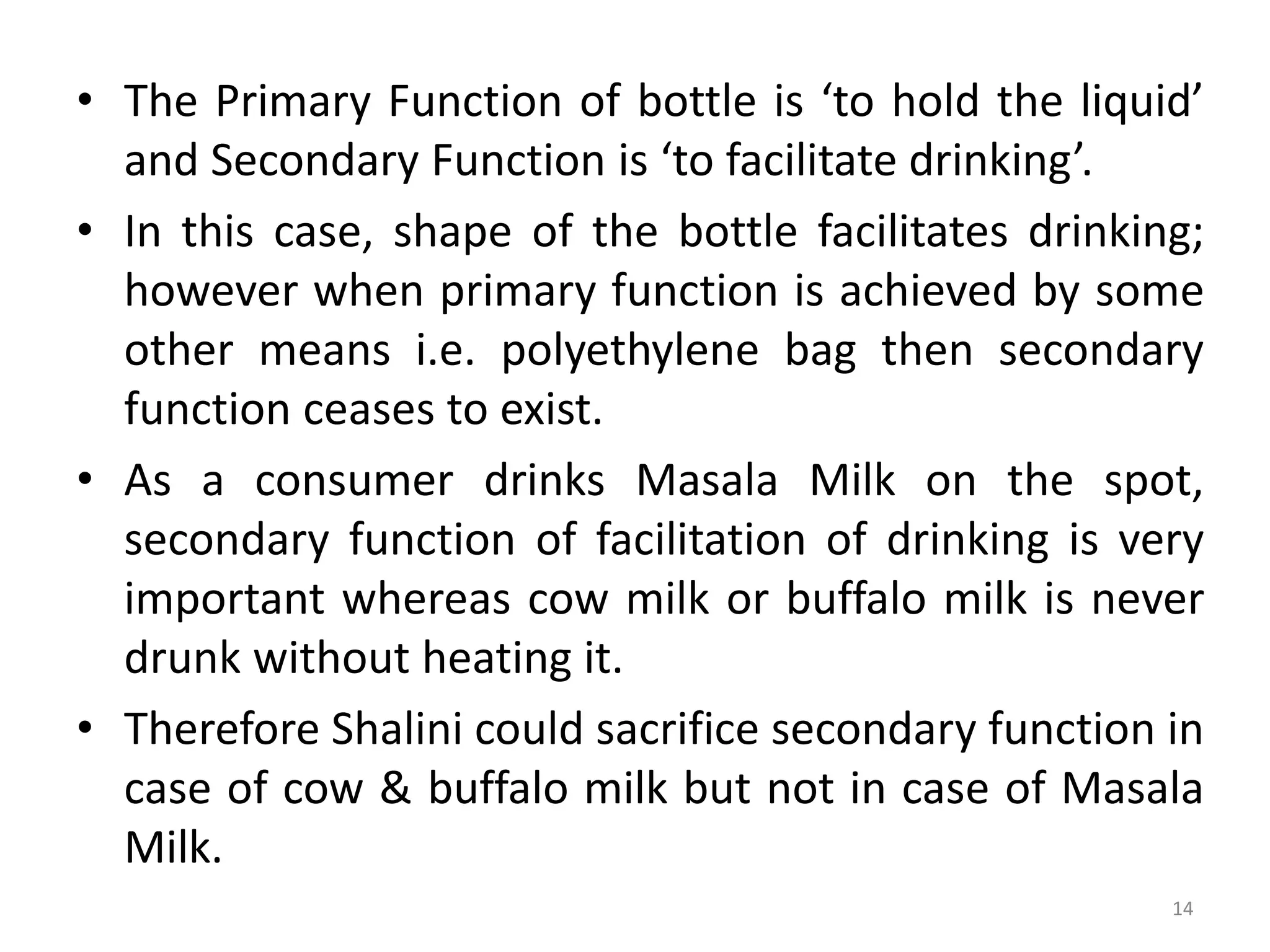• The Primary Function of bottle is ‘to hold the liquid’
and Secondary Function is ‘to facilitate drinking’.
• In this case, shape of the bottle facilitates drinking;
however when primary function is achieved by some
other means i.e. polyethylene bag then secondary
function ceases to exist.
• As a consumer drinks Masala Milk on the spot,
secondary function of facilitation of drinking is very
important whereas cow milk or buffalo milk is never
drunk without heating it.
• Therefore Shalini could sacrifice secondary function in
case of cow & buffalo milk but not in case of Masala
Milk.
14
 