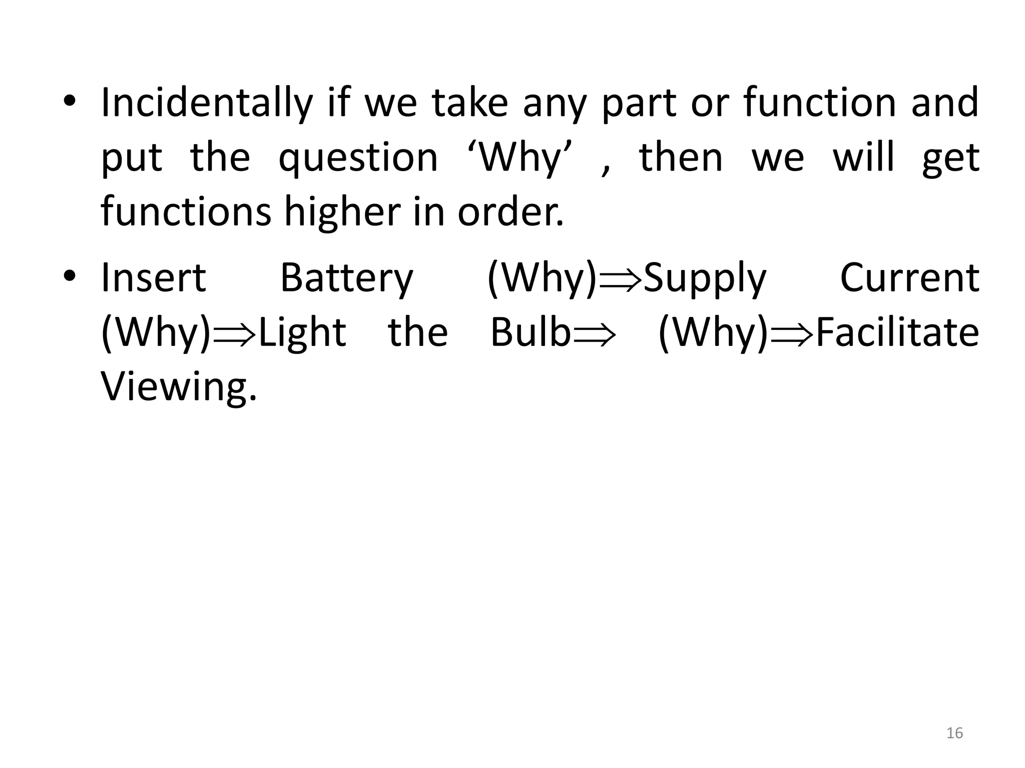 • Incidentally if we take any part or function and
put the question ‘Why’ , then we will get
functions higher in order.
• Insert Battery (Why)Supply Current
(Why)Light the Bulb (Why)Facilitate
Viewing.
16
 