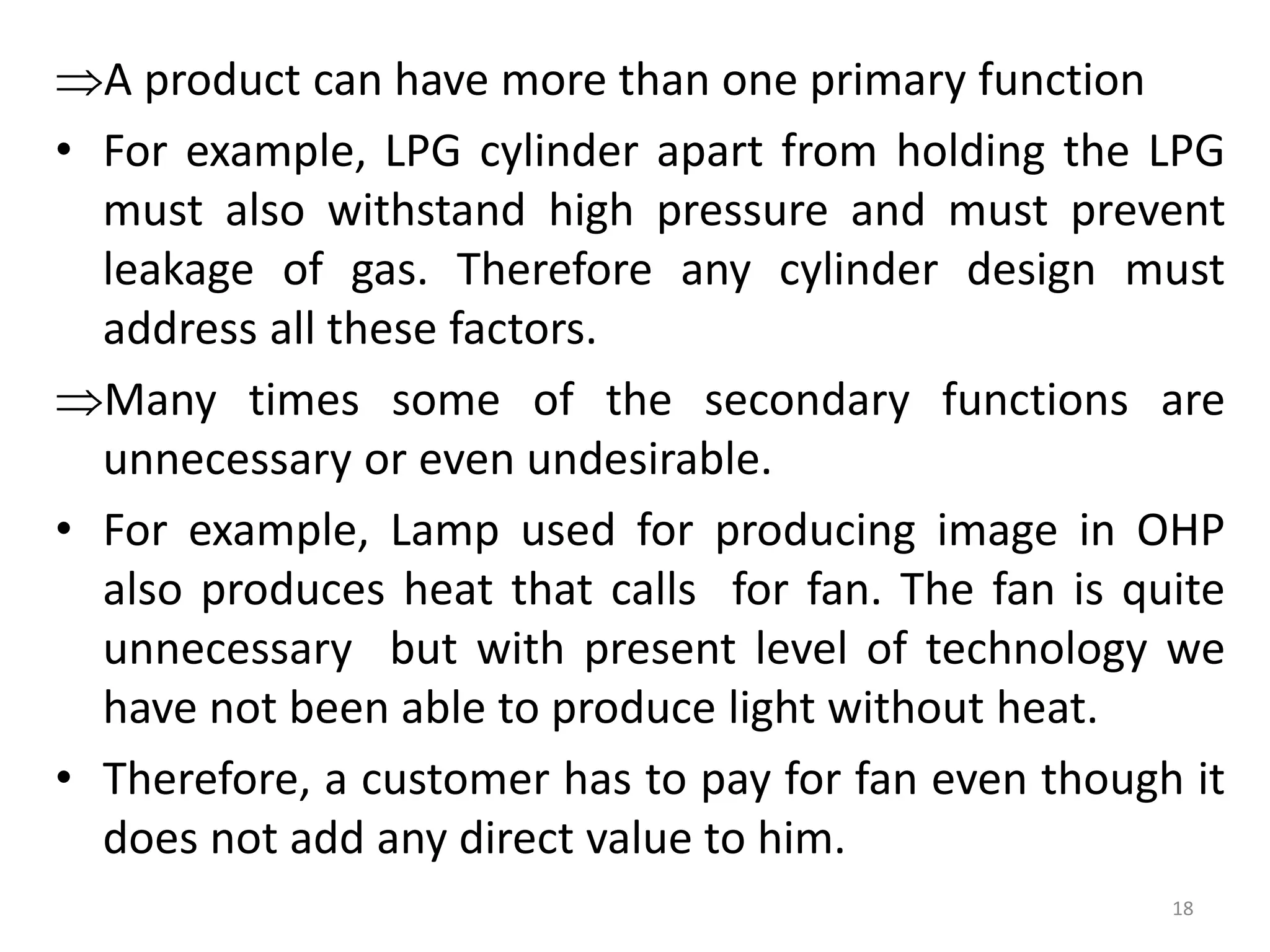A product can have more than one primary function
• For example, LPG cylinder apart from holding the LPG
must also withstand high pressure and must prevent
leakage of gas. Therefore any cylinder design must
address all these factors.
Many times some of the secondary functions are
unnecessary or even undesirable.
• For example, Lamp used for producing image in OHP
also produces heat that calls for fan. The fan is quite
unnecessary but with present level of technology we
have not been able to produce light without heat.
• Therefore, a customer has to pay for fan even though it
does not add any direct value to him.
18
 