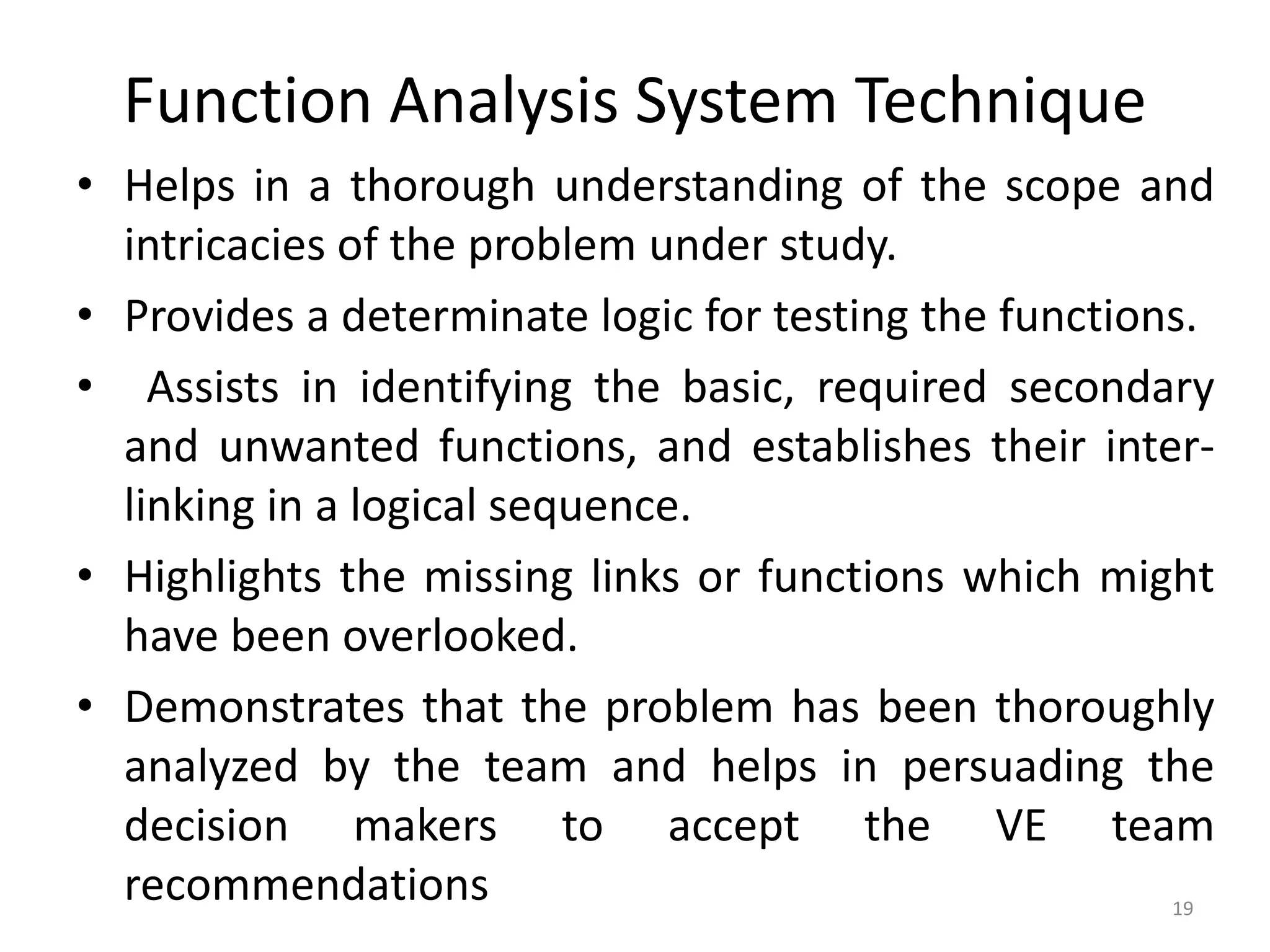 Function Analysis System Technique
• Helps in a thorough understanding of the scope and
intricacies of the problem under study.
• Provides a determinate logic for testing the functions.
• Assists in identifying the basic, required secondary
and unwanted functions, and establishes their inter-
linking in a logical sequence.
• Highlights the missing links or functions which might
have been overlooked.
• Demonstrates that the problem has been thoroughly
analyzed by the team and helps in persuading the
decision makers to accept the VE team
recommendations 19
 