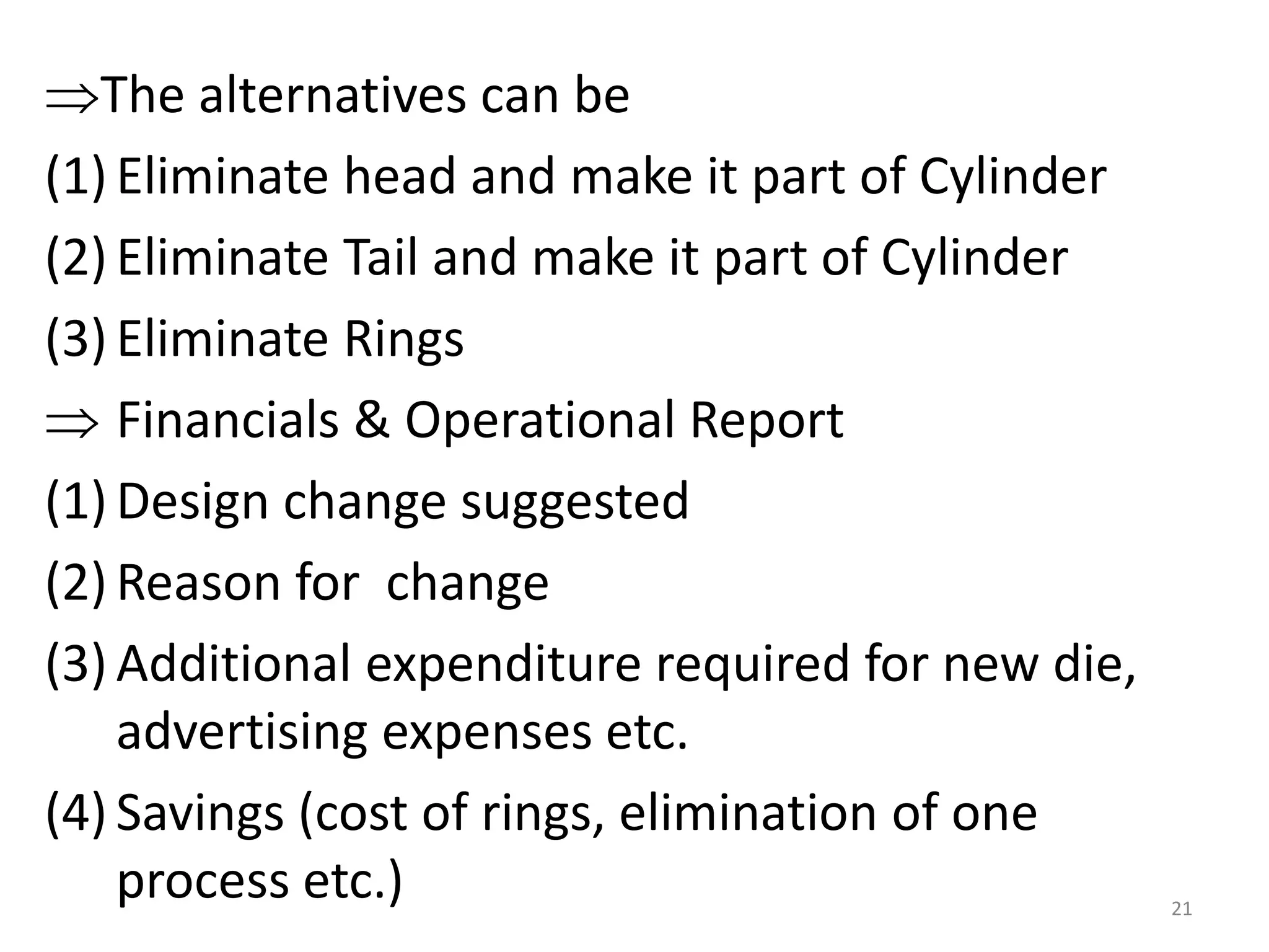 The alternatives can be
(1) Eliminate head and make it part of Cylinder
(2) Eliminate Tail and make it part of Cylinder
(3) Eliminate Rings
 Financials & Operational Report
(1) Design change suggested
(2) Reason for change
(3) Additional expenditure required for new die,
advertising expenses etc.
(4) Savings (cost of rings, elimination of one
process etc.) 21
 