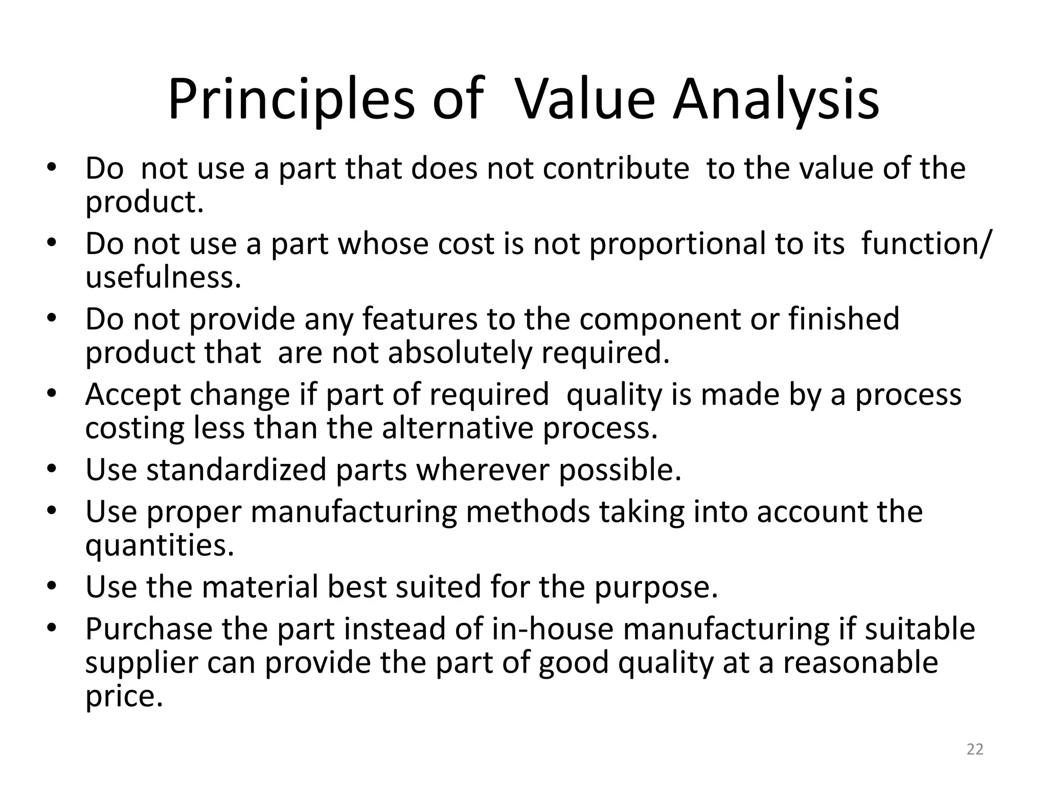 Principles of Value Analysis
• Do not use a part that does not contribute to the value of the
product.
• Do not use a part whose cost is not proportional to its function/
usefulness.
• Do not provide any features to the component or finished
product that are not absolutely required.
• Accept change if part of required quality is made by a process
costing less than the alternative process.
• Use standardized parts wherever possible.
• Use proper manufacturing methods taking into account the
quantities.
• Use the material best suited for the purpose.
• Purchase the part instead of in-house manufacturing if suitable
supplier can provide the part of good quality at a reasonable
price.
22
 