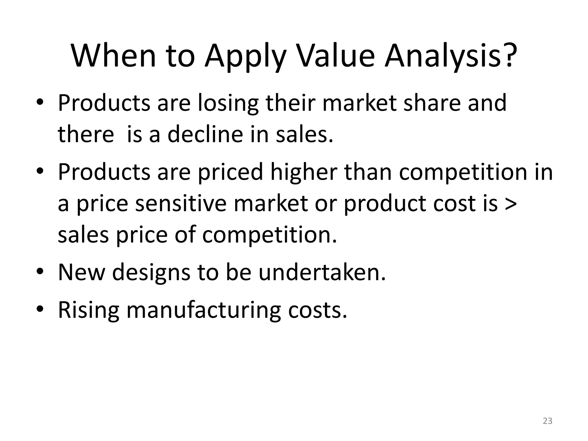When to Apply Value Analysis?
• Products are losing their market share and
there is a decline in sales.
• Products are priced higher than competition in
a price sensitive market or product cost is >
sales price of competition.
• New designs to be undertaken.
• Rising manufacturing costs.
23
 