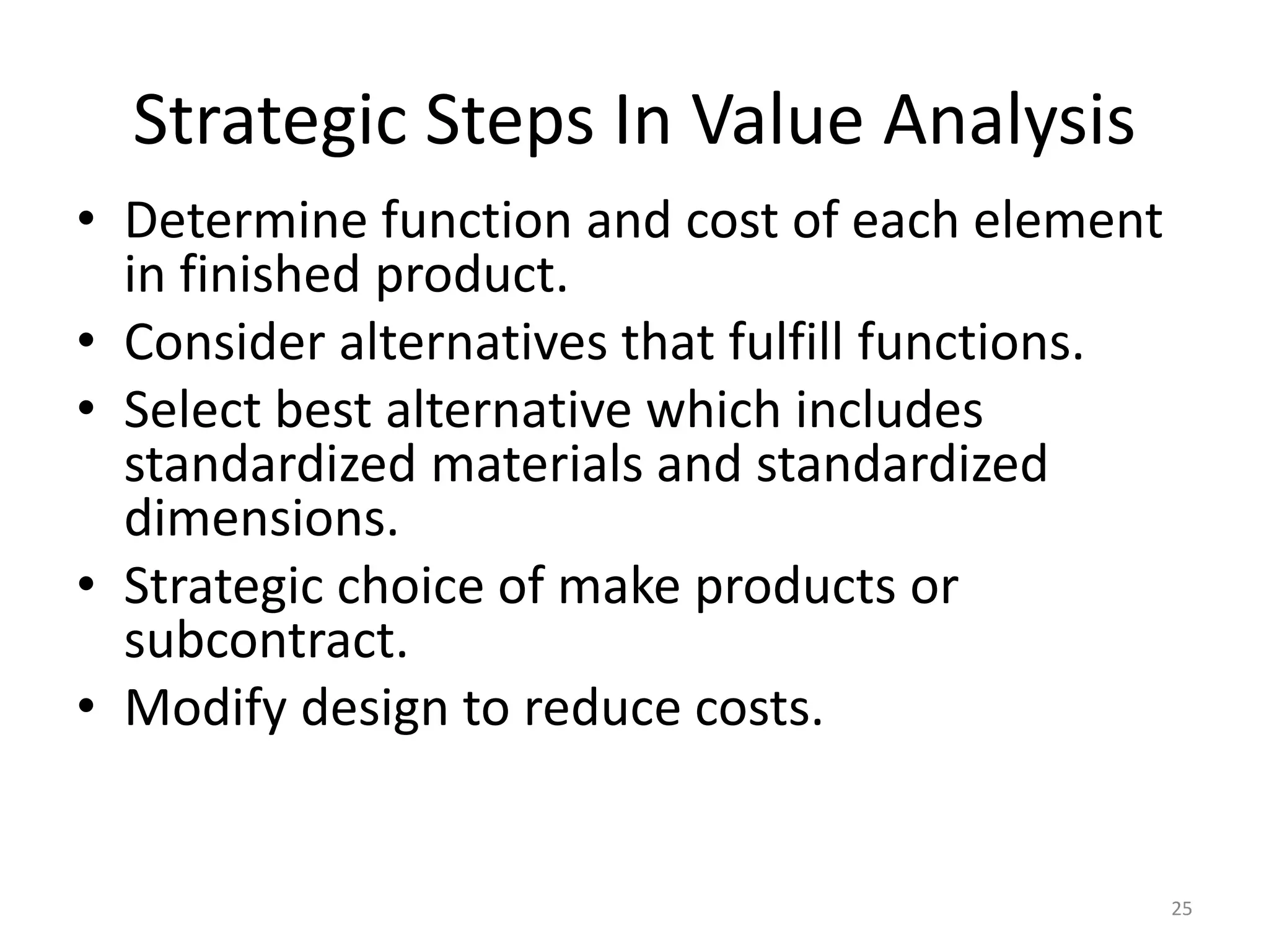 Strategic Steps In Value Analysis
• Determine function and cost of each element
in finished product.
• Consider alternatives that fulfill functions.
• Select best alternative which includes
standardized materials and standardized
dimensions.
• Strategic choice of make products or
subcontract.
• Modify design to reduce costs.
25
 