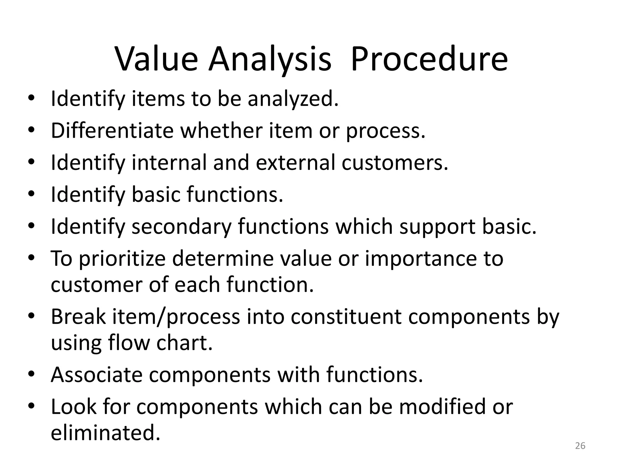 Value Analysis Procedure
• Identify items to be analyzed.
• Differentiate whether item or process.
• Identify internal and external customers.
• Identify basic functions.
• Identify secondary functions which support basic.
• To prioritize determine value or importance to
customer of each function.
• Break item/process into constituent components by
using flow chart.
• Associate components with functions.
• Look for components which can be modified or
eliminated. 26
 