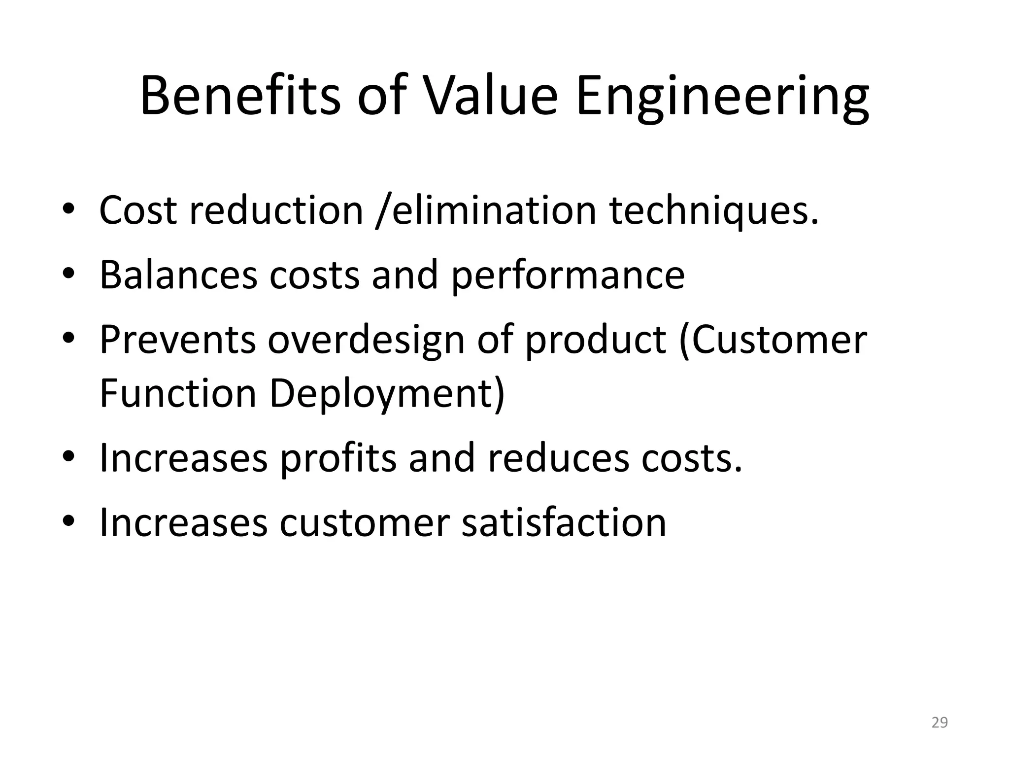 Benefits of Value Engineering
• Cost reduction /elimination techniques.
• Balances costs and performance
• Prevents overdesign of product (Customer
Function Deployment)
• Increases profits and reduces costs.
• Increases customer satisfaction
29
 