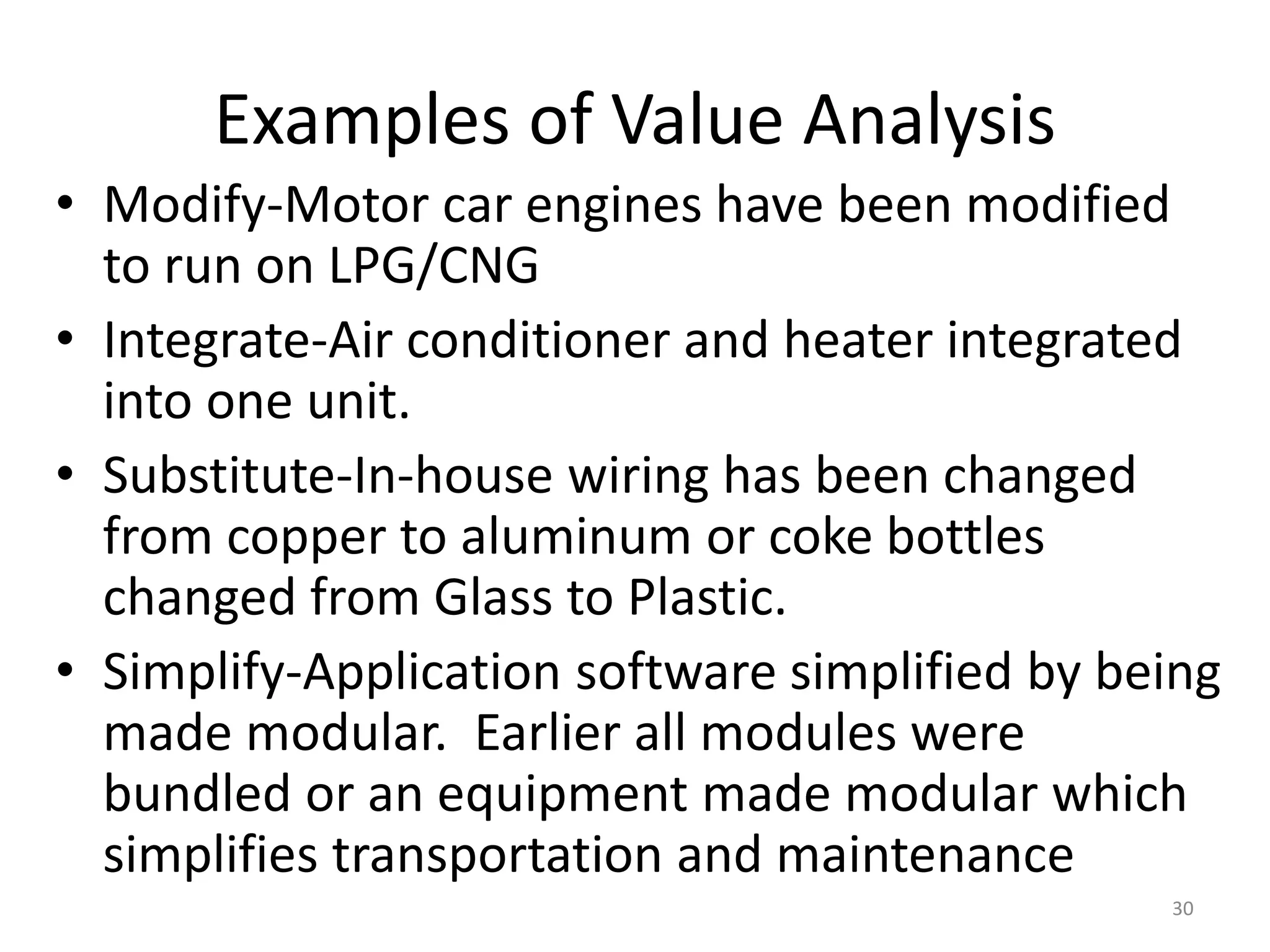 Examples of Value Analysis
• Modify-Motor car engines have been modified
to run on LPG/CNG
• Integrate-Air conditioner and heater integrated
into one unit.
• Substitute-In-house wiring has been changed
from copper to aluminum or coke bottles
changed from Glass to Plastic.
• Simplify-Application software simplified by being
made modular. Earlier all modules were
bundled or an equipment made modular which
simplifies transportation and maintenance
30
 